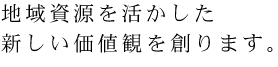 地域資源を活かした 新しい価値観を創ります。